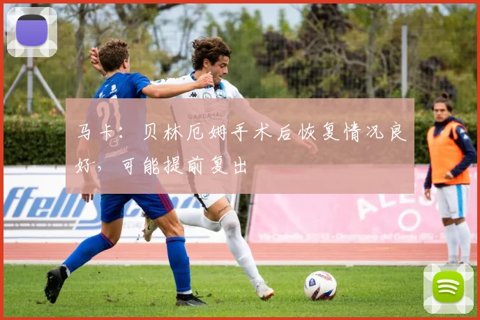 马卡：贝林厄姆手术后恢复情况良好，可能提前复出